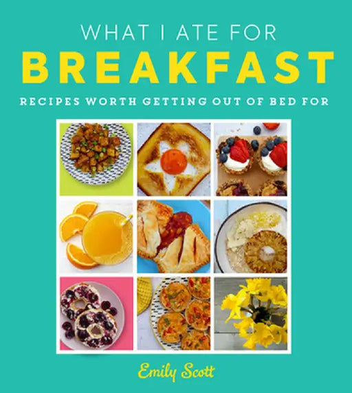 What I Ate for Breakfast: Food Worth Getting Out of Bed for by Emily Scott