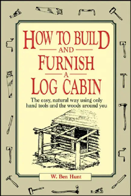 How to Build and Furnish a Log Cabin: The Easy, Natural Way Using Only Hand Tools and the Woods Around You by W. Ben Hunt