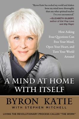 A Mind at Home with Itself: How Asking Four Questions Can Free Your Mind, Open Your Heart, and Turn Your World Around by Byron Katie