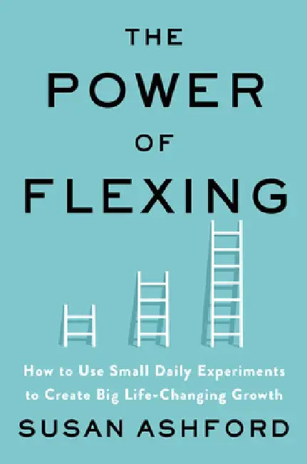 The Power of Flexing: How to Use Small Daily Experiments to Create Big Life-Changing Growth by Susan J. Ashford