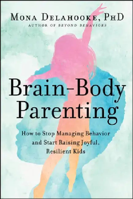 Brain-Body Parenting: How to Stop Managing Behavior and Start Raising Joyful, Resilient Kids by Mona Delahooke
