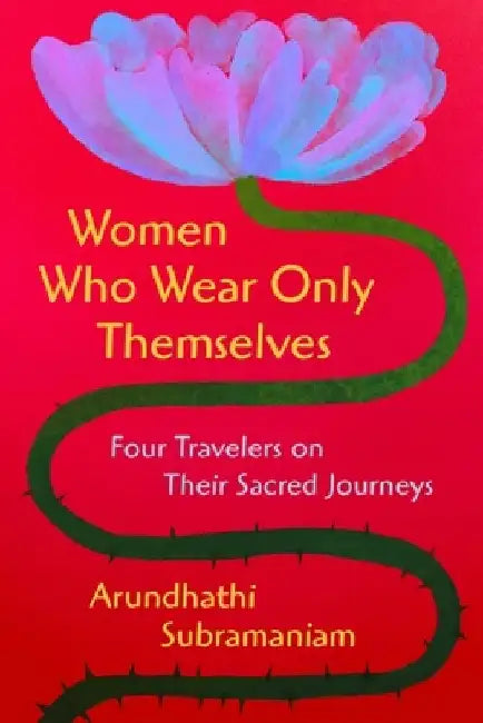 Women Who Wear Only Themselves: Four Travelers on Their Sacred Journeys by Arundhathi Subramaniam