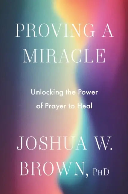 Proving a Miracle: Unlocking the Power of Prayer to Heal by Joshua W. Brown Phd