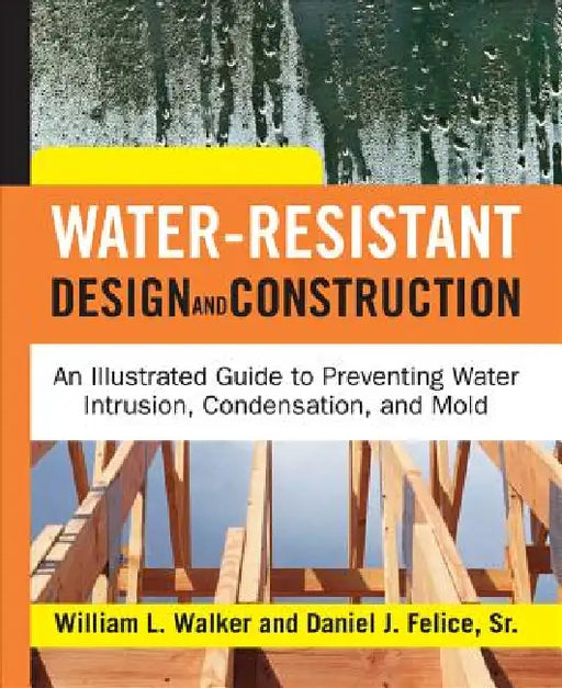 Water-Resistant Design and Construction: An Illustrated Guide to Preventing Water Intrusion, Condensation, and Mold by William L. Walker, Dan Felice