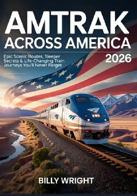 Amtrak Across America 2026: Epic Scenic Routes, Sleeper Secrets & Life-Changing Train Journeys You'll Never Forget by Billy Wright