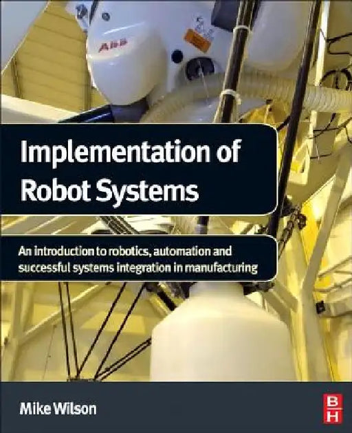 Implementation of Robot Systems: An introduction to robotics, automation, and successful systems integration in manufacturing by Mike Wilson