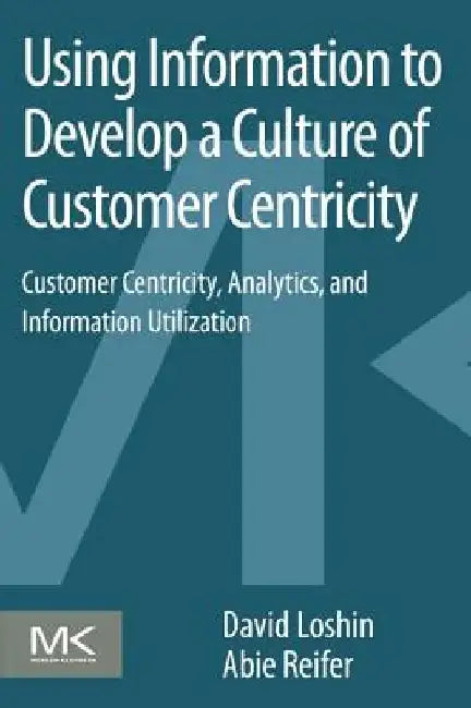 Using Information to Develop a Culture of Customer Centricity: Customer Centricity, Analytics, and Information Utilization by David Loshin