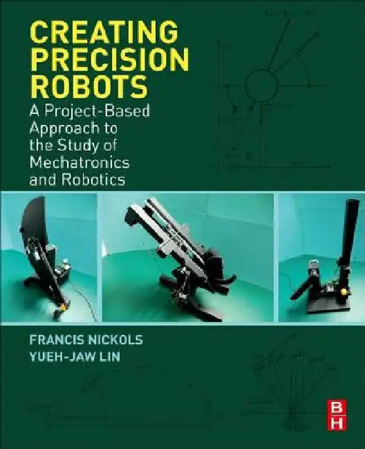 Creating Precision Robots: A Project-Based Approach to the Study of Mechatronics and Robotics by Francis Nickols
