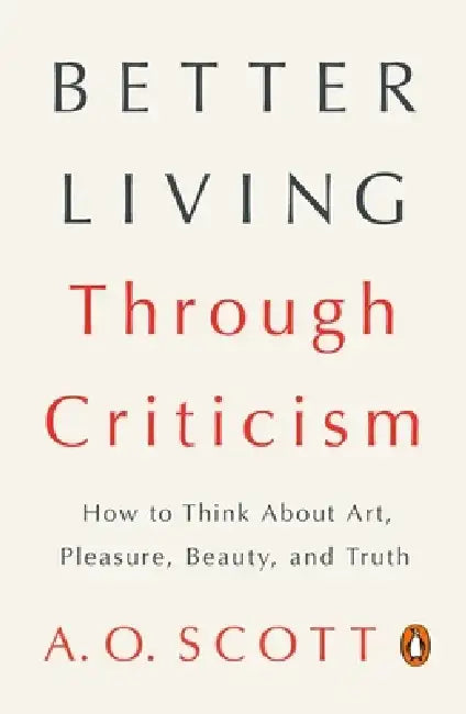 Better Living Through Criticism: How to Think about Art, Pleasure, Beauty, and Truth by A. O. Scott