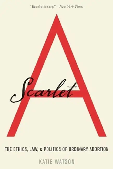 Scarlet A: The Ethics, Law, and Politics of Ordinary Abortion by Katie Watson