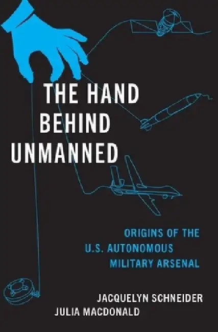 The Hand Behind Unmanned: Origins of the US Autonomous Military Arsenal by Jacquelyn (Hoover Fellow, Hoover Fellow, Stanford University) Schneider