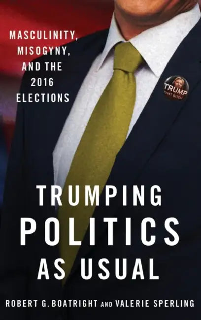 Trumping Politics as Usual: Masculinity, Misogyny, and the 2016 Elections by Robert G. Boatright, Valerie Sperling