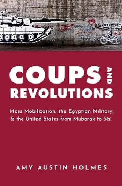 Coups and Revolutions: Mass Mobilization, the Egyptian Military, and the United States from Mubarak to Sisi by Amy Austin Holmes