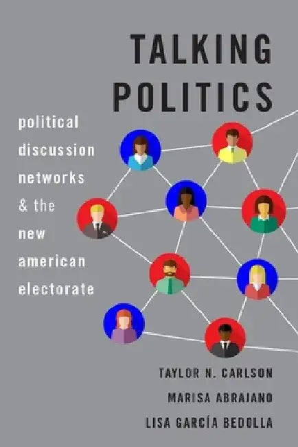 Talking Politics: Political Discussion Networks and the New American Electorate by Taylor N. Carlson