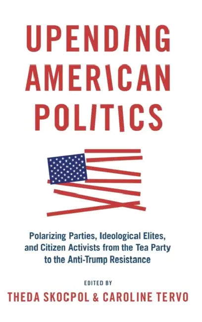 Upending American Politics: Polarizing Parties, Ideological Elites, and Citizen Activists from the Tea Party to the Anti-Trump Resistance by Theda Skocpol, Caroline Tervo