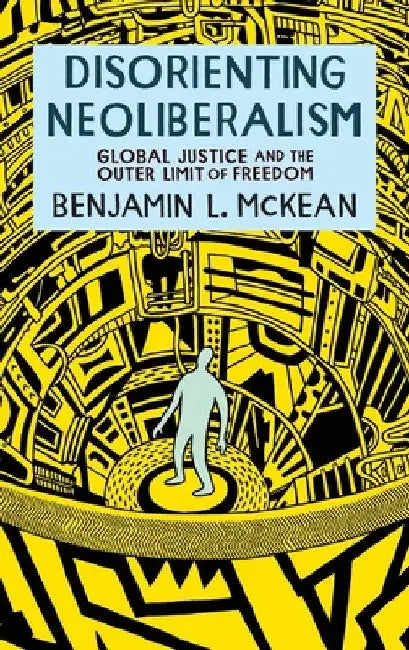 Disorienting Neoliberalism: Global Justice and the Outer Limit of Freedom by Benjamin L. McKean
