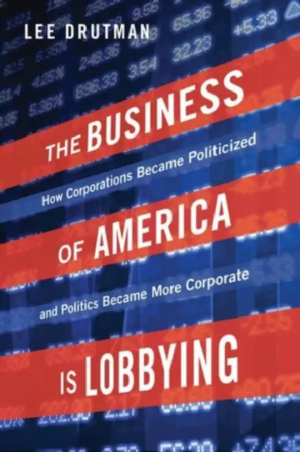 The Business of America Is Lobbying: How Corporations Became Politicized and Politics Became More Corporate by Lee Drutman