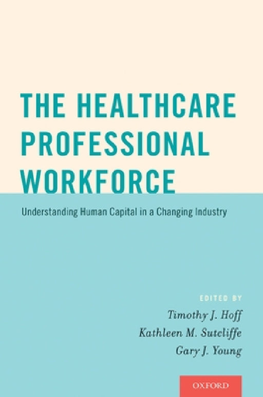 Healthcare Professional Workforce: Understanding Human Capital in a Changing Industry by Timothy J. Hoff, Kathleen M. Sutcliffe, Gary J. Young