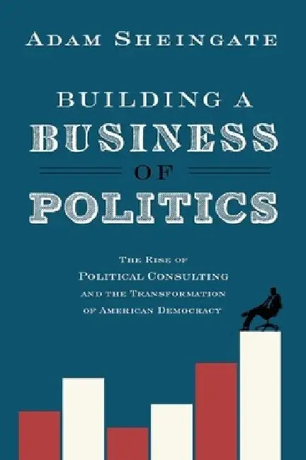 Building a Business of Politics: The Rise of Political Consulting and the Transformation of American Democracy by Adam Sheingate