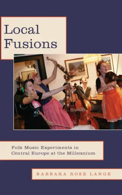 Local Fusions: Folk Music Experiments in Central Europe at the Millennium by Barbara Rose Lange