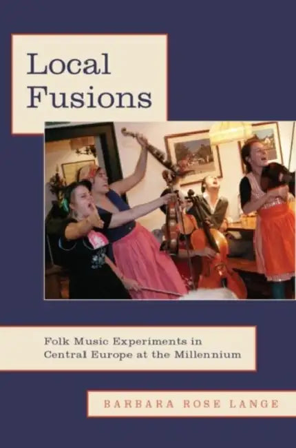 Local Fusions: Folk Music Experiments in Central Europe at the Millennium by Barbara Rose Lange