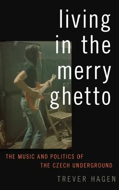 Living in the Merry Ghetto: The Music and Politics of the Czech Underground by Trever Hagen