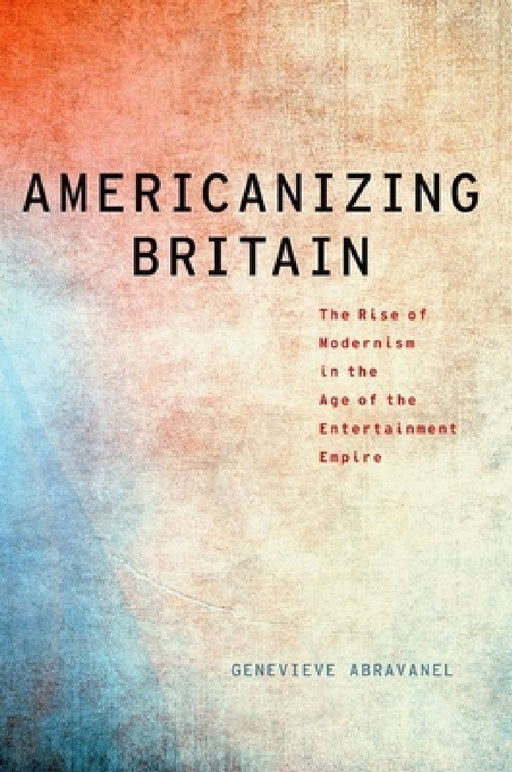 Americanizing Britain: The Rise of Modernism in the Age of the Entertainment Empire by Genevieve Abravanel