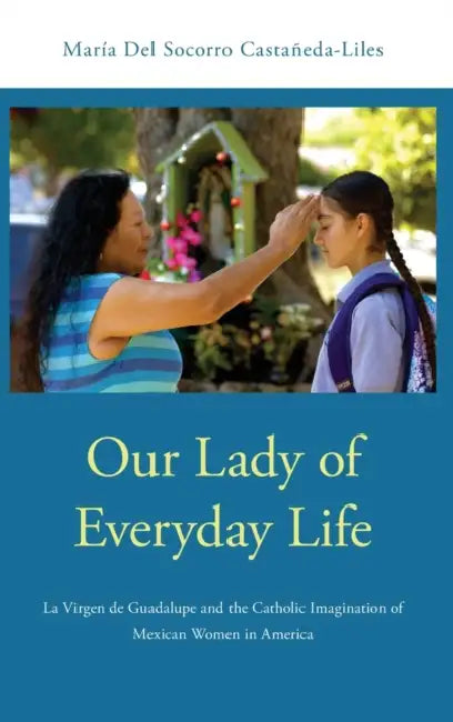 Our Lady of Everyday Life: La Virgen de Guadalupe and the Catholic Imagination of Mexican Women in America by Maria del Socorro Castaneda-Liles