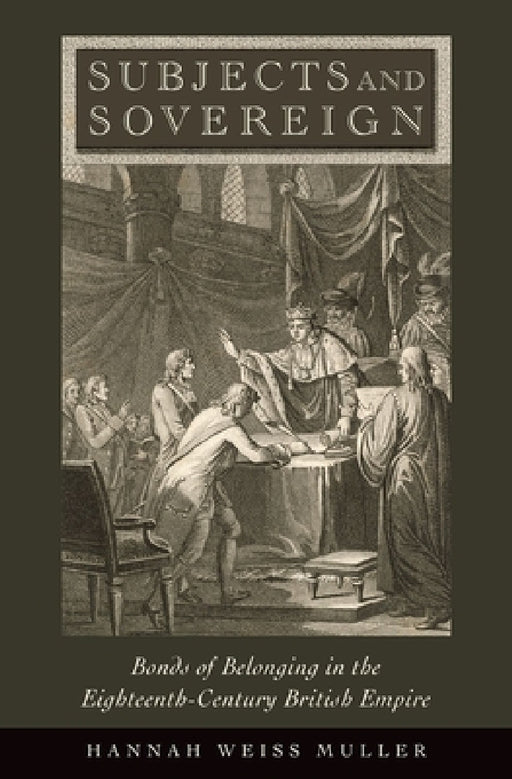 Subjects and Sovereign: Bonds of Belonging in the Eighteenth-Century British Empire by Hannah Weiss Muller