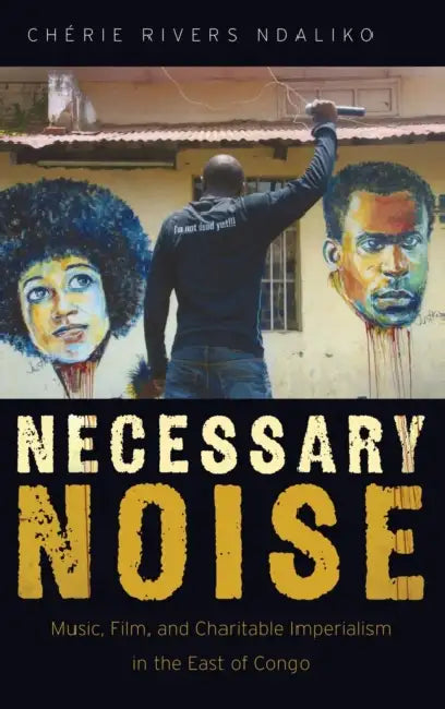 Necessary Noise: Art, Music, and Charitable Imperialism in the East of Congo by Cherie Rivers Ndaliko