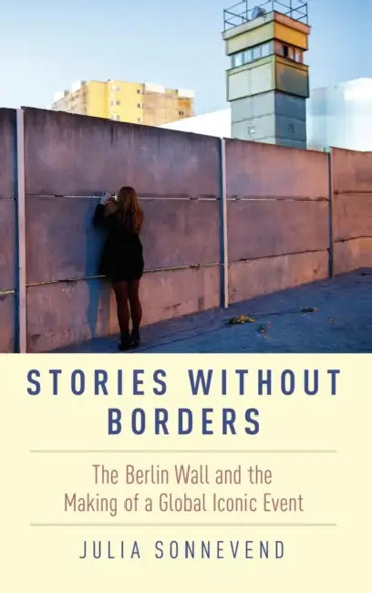 Stories Without Borders: The Berlin Wall and the Making of a Global Iconic Event by Julia Sonnevend