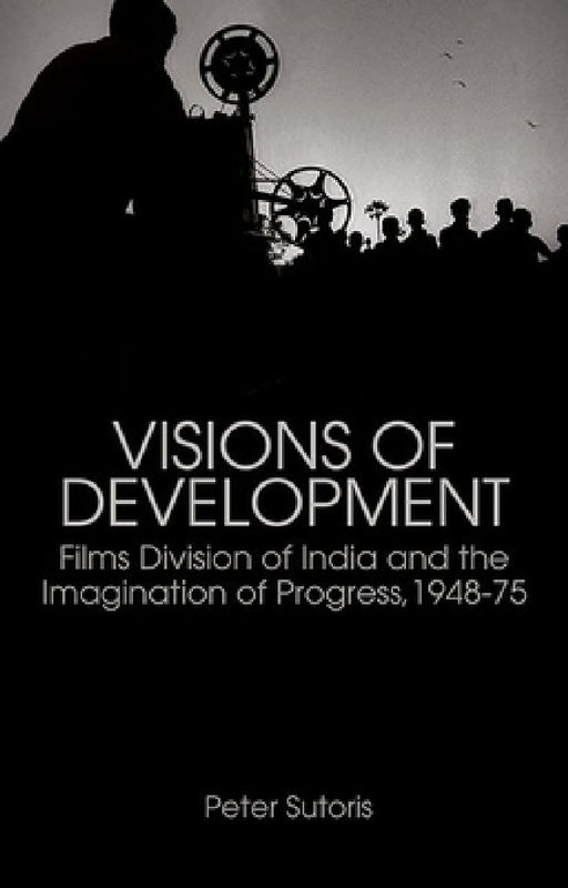 Visions of Development: Films Division of India and the Imagination of Progress, 1948-75 by Peter Sutoris