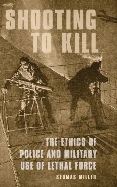 Shooting to Kill: The Ethics of Police and Military Use of Lethal Force by Seumas Miller