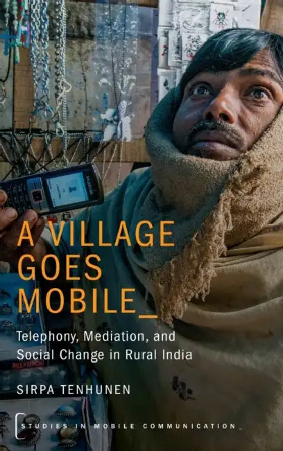 A Village Goes Mobile: Telephony, Mediation, and Social Change in Rural India by Sirpa Tenhunen