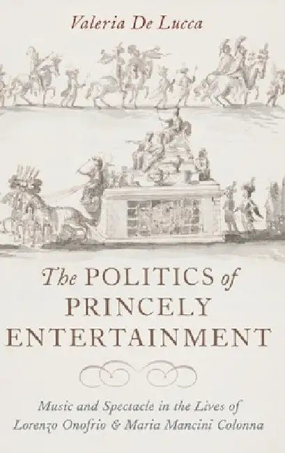 Politics of Princely Entertainment: Music and Spectacle in the Lives of Lorenzo Onofrio and Maria Mancini Colonna by Valeria de Lucca