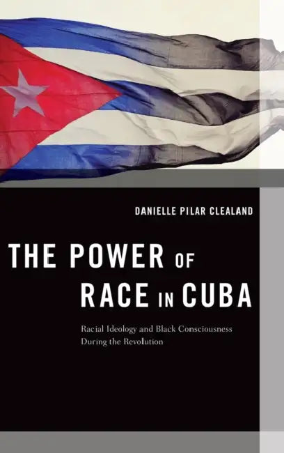 The Power of Race in Cuba: Racial Ideology and Black Consciousness During the Revolution by Danielle Pilar Clealand