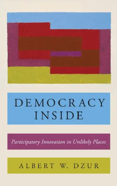 Democracy Inside: Participatory Innovation in Unlikely Places by Albert W. Dzur