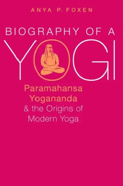 Biography of a Yogi: Paramahansa Yogananda and the Origins of Modern Yoga by Anya P. Foxen