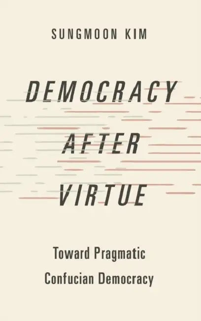 Democracy After Virtue: Toward Pragmatic Confucian Democracy by Sungmoon Kim
