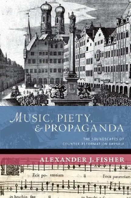 Music, Piety, and Propaganda: The Soundscapes of Counter-Reformation Bavaria by Alexander J. Fisher