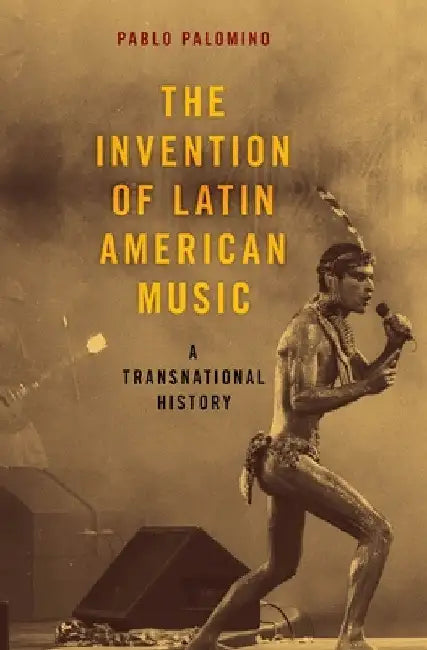 Invention of Latin American Music: A Transnational History by Pablo Palomino