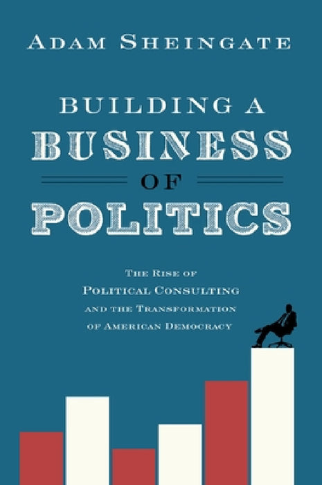 Building a Business of Politics: The Rise of Political Consulting and the Transformation of American Democracy by Adam Sheingate
