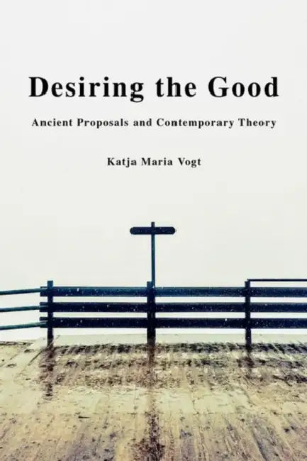 Desiring the Good: Ancient Proposals and Contemporary Theory by Katja Maria Vogt