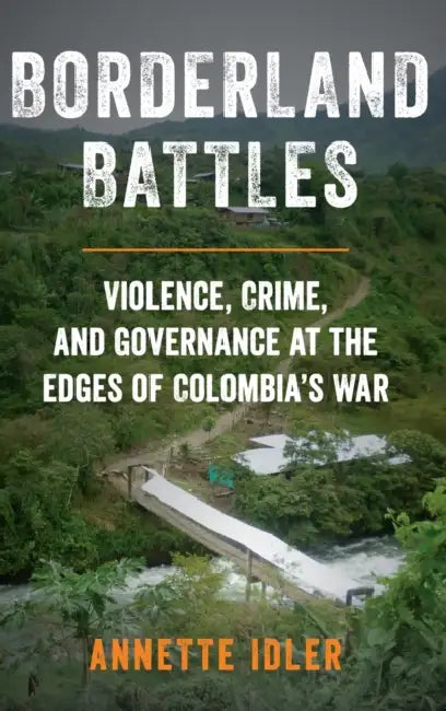 Borderland Battles: Violence, Crime, and Governance at the Edges of Colombia's War by Annette Idler