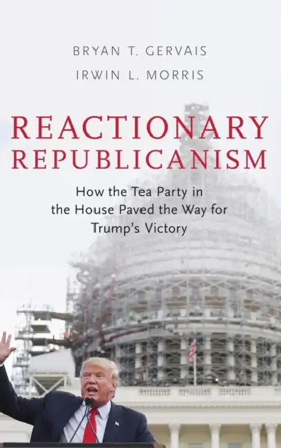 Reactionary Republicanism: How the Tea Party in the House Paved the Way for Trumps Victory by Bryan Gervais, Irwin L. Morris