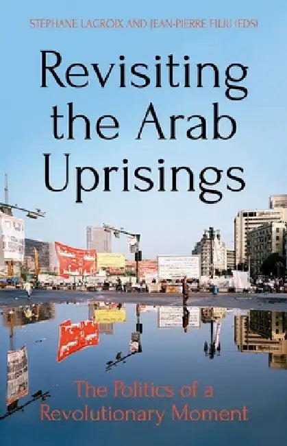 Revisiting the Arab Uprisings: The Politics of a Revolutionary Moment by Stéphane LaCroix