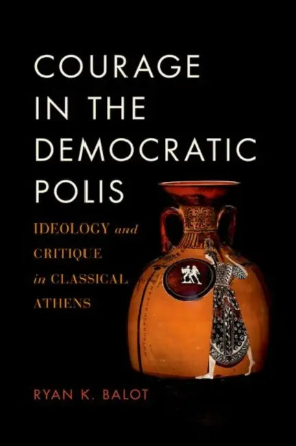 Courage in the Democratic Polis: Ideology and Critique in Classical Athens by Ryan K. Balot