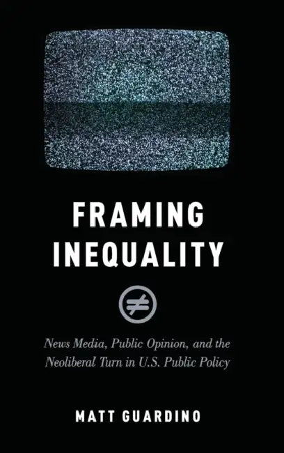 Framing Inequality: News Media, Public Opinion, and the Neoliberal Turn in U.S. Public Policy by Matt Guardino