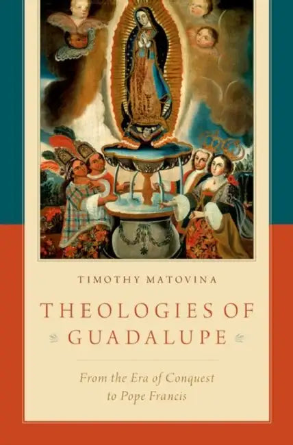 Theologies of Guadalupe: From the Era of Conquest to Pope Francis by Timothy Matovina