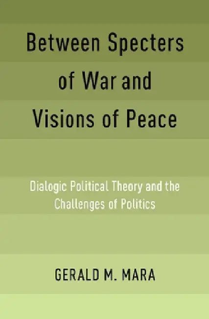 Between Specters of War and Visions of Peace: Dialogic Political Theory and the Challenges of Politics by Gerald M. Mara